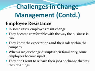 Challenges in Change
Management (Contd.)
Employee Resistance
 In some cases, employees resist change.
 They become comfortable with the way the business is
run.
 They know the expectations and their role within the
company.
 When a major change disrupts their familiarity, some
employees become upset.
 They don't want to relearn their jobs or change the way
they do things.
 
