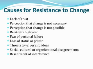 Causes for Resistance to Change
 Lack of trust
 Perception that change is not necessary
 Perception that change is not possible
 Relatively high cost
 Fear of personal failure
 Loss of status or power
 Threats to values and ideas
 Social, cultural or organizational disagreements
 Resentment of interference
 