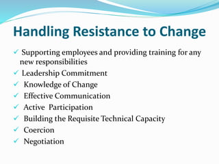 Handling Resistance to Change
 Supporting employees and providing training for any
new responsibilities
 Leadership Commitment
 Knowledge of Change
 Effective Communication
 Active Participation
 Building the Requisite Technical Capacity
 Coercion
 Negotiation
 