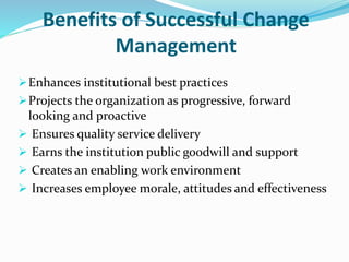 Benefits of Successful Change
Management
Enhances institutional best practices
Projects the organization as progressive, forward
looking and proactive
 Ensures quality service delivery
 Earns the institution public goodwill and support
 Creates an enabling work environment
 Increases employee morale, attitudes and effectiveness
 