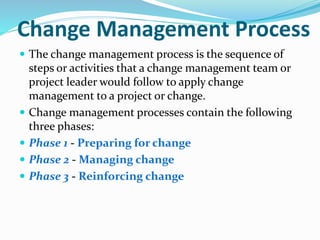 Change Management Process
 The change management process is the sequence of
steps or activities that a change management team or
project leader would follow to apply change
management to a project or change.
 Change management processes contain the following
three phases:
 Phase 1 - Preparing for change
 Phase 2 - Managing change
 Phase 3 - Reinforcing change
 