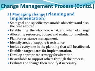 Change Management Process (Contd.)
2) Managing change (Planning and
Implementation)
 State goal and specific measurable objectives and also
the time allotted.
 Establishing the who, how, what, and when of change.
 Allocating resources, budget and evaluation methods.
 Plan for resistance management.
 Identify areas of support & resistance.
 Include every one in the planning that will be affected.
 Establish target dates for implementation.
 Develop appropriate strategy for alteration.
 Be available to support others through the process.
 Evaluate the change then modify if necessary.
 