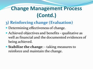 Change Management Process
(Contd.)
3) Reinforcing change (Evaluation)
 Determining effectiveness of change.
 Achieved objectives and benefits - qualitative as
well as financial and the documented evidences of
being achieved.
 Stabilize the change: - taking measures to
reinforce and maintain the change.
 