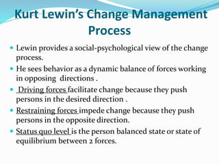 Kurt Lewin’s Change Management
Process
 Lewin provides a social-psychological view of the change
process.
 He sees behavior as a dynamic balance of forces working
in opposing directions .
 Driving forces facilitate change because they push
persons in the desired direction .
 Restraining forces impede change because they push
persons in the opposite direction.
 Status quo level is the person balanced state or state of
equilibrium between 2 forces.
 