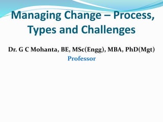 Managing Change – Process,
Types and Challenges
Dr. G C Mohanta, BE, MSc(Engg), MBA, PhD(Mgt)
Professor
 