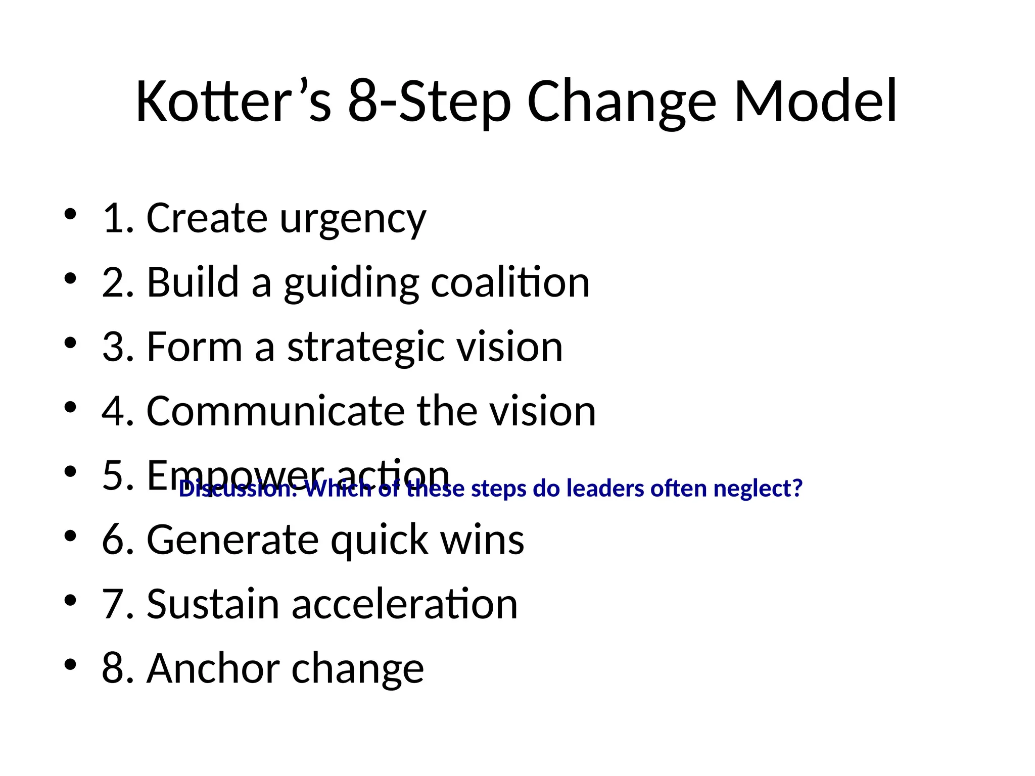 Kotter’s 8-Step Change Model
• 1. Create urgency
• 2. Build a guiding coalition
• 3. Form a strategic vision
• 4. Communicate the vision
• 5. Empower action
• 6. Generate quick wins
• 7. Sustain acceleration
• 8. Anchor change
Discussion: Which of these steps do leaders often neglect?
 