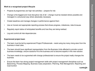 PROGRAMMEGOVERNANCE:STRONGPROGRAMMEMANAGEMENT
Work to a recognised project lifecycle
• Projects & programmes are high risk activities – prepare for risk
• Change is the biggest and most disruptive risk of all – change must be resisted where possible and
managed in a structured way where absolutely necessary
• Create baselines and manage changes in performance against them
• Use an honest and appropriate reporting process that shows progress, milestones, risks & issues
• Regularly report status of anticipated benefits and how they are being realised
• Log and control all inter-dependencies
Experienced project team
• The team must be led by experienced Project Professionals - resist using too many rising stars from the
business in lead roles.
• The team should have significant representation from the Business Units affected to provide current
business knowledge, ensure solutions fit to the business and to become experts in the new solution.
• The team needs to be augmented with change professionals to ensure the project really changes the
business
• Ensure the team has strong project management skills with project management disciplines such as
Base-lining, Process Mapping, Business Case preparation, Planning, Risk Management, Reporting and
Cost Control
 