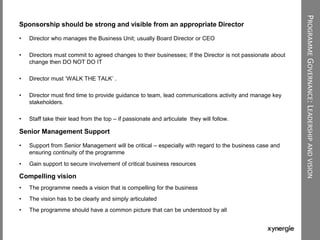 PROGRAMMEGOVERNANCE:LEADERSHIPANDVISION
Sponsorship should be strong and visible from an appropriate Director
• Director who manages the Business Unit; usually Board Director or CEO
• Directors must commit to agreed changes to their businesses; If the Director is not passionate about
change then DO NOT DO IT
• Director must „WALK THE TALK‟ .
• Director must find time to provide guidance to team, lead communications activity and manage key
stakeholders.
• Staff take their lead from the top – if passionate and articulate they will follow.
Senior Management Support
• Support from Senior Management will be critical – especially with regard to the business case and
ensuring continuity of the programme
• Gain support to secure involvement of critical business resources
Compelling vision
• The programme needs a vision that is compelling for the business
• The vision has to be clearly and simply articulated
• The programme should have a common picture that can be understood by all
 