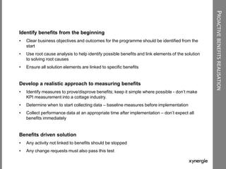 PROACTIVEBENEFITSREALISATION
Identify benefits from the beginning
• Clear business objectives and outcomes for the programme should be identified from the
start
• Use root cause analysis to help identify possible benefits and link elements of the solution
to solving root causes
• Ensure all solution elements are linked to specific benefits
Develop a realistic approach to measuring benefits
• Identify measures to prove/disprove benefits; keep it simple where possible - don‟t make
KPI measurement into a cottage industry.
• Determine when to start collecting data – baseline measures before implementation
• Collect performance data at an appropriate time after implementation – don‟t expect all
benefits immediately
Benefits driven solution
• Any activity not linked to benefits should be stopped
• Any change requests must also pass this test
 