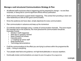 BUSINESSENGAGEMENT:STRUCTUREDCOMMUNICATION
Manage a well structured Communications Strategy & Plan
• All affected staff must know what is happening and be prepared for change – no-one likes
surprises, or being told to commit significant efforts without justification.
• Staff must be enthused to support what‟s happening. This comes from providing a vision and
clear leadership as well as from good communication.
• Know the audience and have clear, simple objectives for every communication.
• Plan communication in advance and keep up the momentum
• Co-ordinate simple messages using a variety of communication channels. The more impact
the message has on the audience, the more personal the communication should be.
Examples include:
• Articles in staff magazines
• Web site on company intranet
• News Sheets/Fact sheets
• Cascade packs
• 1:1 briefings for senior staff
• Road Shows/Fairs
• Technology demonstrations
• Craft the communications to the effect you are trying to achieve within the programme life
cycle; – timing is everything
• Your people need facts and guidance, not high-level platitudes or vacuous repetition.
• Continually review communications and adapt the plan throughout the programme
 