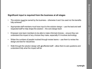 BUSINESSENGAGEMENT:CREATEOWNERSHIP
Significant input is required from the business at all stages
• The solution must be owned by the business – otherwise it won‟t be used nor the benefits
fully achieved
• Appropriate staff members must have input to the solution design – use the best and well
respected staff to help shape the solution – the core design team
• Empower core team members to be able to make informed choices – ensure they can
understand the impact of any choices they make, especially if it involves technology
• Widen the numbers of people involved through review teams – use them to review the
design and test for robustness
• Walk through the solution design with all affected staff – allow them to ask questions and
understand fully what the impact will be
 