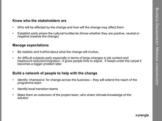 BUSINESSENGAGEMENT:MANAGESTAKEHOLDERS
Know who the stakeholders are
• Who will be affected by the change and how will the change may affect them
• Establish early where the cultural hurdles lie (Know whether they are positive, neutral or
negative towards the change)
Manage expectations
• Be realistic and truthful about what the change will involve,.
• Air difficult subjects early especially in terms of large changes in job content and
headcount reduction/migration– it gives people time to adjust. If swept under the carpet it
becomes a bigger problem later
Build a network of people to help with the change
• Identify „champions‟ for change across the business – they will extend the reach of the
programme team
• Identify local transition teams
• Make them an extension of the project team, who share intimate knowledge of the
solution
 