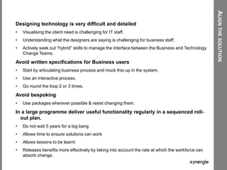 ALIGNTHESOLUTION
Designing technology is very difficult and detailed
• Visualising the client need is challenging for IT staff.
• Understanding what the designers are saying is challenging for business staff.
• Actively seek out “hybrid” skills to manage the interface between the Business and Technology
Change Teams.
Avoid written specifications for Business users
• Start by articulating business process and mock this up in the system.
• Use an interactive process.
• Go round the loop 2 or 3 times.
Avoid bespoking
• Use packages wherever possible & resist changing them.
In a large programme deliver useful functionality regularly in a sequenced roll-
out plan.
• Do not wait 5 years for a big bang
• Allows time to ensure solutions can work
• Allows lessons to be learnt
• Releases benefits more effectively by taking into account the rate at which the workforce can
absorb change.
 