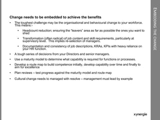 EMBEDDINGTHECHANGE
Change needs to be embedded to achieve the benefits
• The toughest challenge may be the organisational and behavioural change to your workforce.
This means:-
• Headcount reduction; ensuring the “leavers” area as far as possible the ones you want to
shed
• Transformation (often radical) of job content and skill requirements, particularly at
supervisory level. This implies re-selection of managers.
• Documentation and consistency of job descriptions, KRAs, KPIs with heavy reliance on
your HR function.
• A tough series of decisions from your Directors and senior managers.
• Use a maturity model to determine what capability is required for functions or processes.
• Develop a route map to build competence initially, develop capability over time and finally to
aim for excellence
• Plan reviews – test progress against the maturity model and route map
• Cultural change needs to managed with resolve – management must lead by example
 
