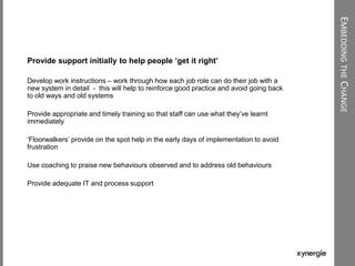 EMBEDDINGTHECHANGE
Provide support initially to help people ‘get it right’
Develop work instructions – work through how each job role can do their job with a
new system in detail - this will help to reinforce good practice and avoid going back
to old ways and old systems
Provide appropriate and timely training so that staff can use what they‟ve learnt
immediately
„Floorwalkers‟ provide on the spot help in the early days of implementation to avoid
frustration
Use coaching to praise new behaviours observed and to address old behaviours
Provide adequate IT and process support
 