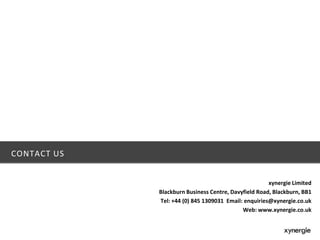 CONTACT US
xynergie Limited
Blackburn Business Centre, Davyfield Road, Blackburn, BB1
Tel: +44 (0) 845 1309031 Email: enquiries@xynergie.co.uk
Web: www.xynergie.co.uk
 