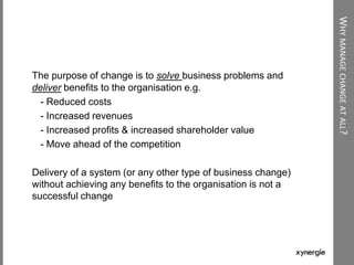 WHYMANAGECHANGEATALL?
The purpose of change is to solve business problems and
deliver benefits to the organisation e.g.
- Reduced costs
- Increased revenues
- Increased profits & increased shareholder value
- Move ahead of the competition
Delivery of a system (or any other type of business change)
without achieving any benefits to the organisation is not a
successful change
 