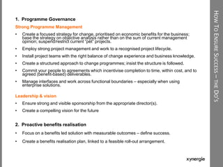 HOWTOENSURESUCCESS–THEDO’S
1. Programme Governance
Strong Programme Management
• Create a focused strategy for change, prioritised on economic benefits for the business;
base the strategy on objective analysis rather than on the sum of current management
opinion; suspend/restrict current “pet” projects.
• Employ strong project management and work to a recognised project lifecycle.
• Install project teams with the right balance of change experience and business knowledge.
• Create a structured approach to change programmes; insist the structure is followed.
• Commit your people to agreements which incentivise completion to time, within cost, and to
agreed (benefit-based) deliverables.
• Manage interfaces and work across functional boundaries – especially when using
enterprise solutions.
Leadership & vision
• Ensure strong and visible sponsorship from the appropriate director(s).
• Create a compelling vision for the future
2. Proactive benefits realisation
• Focus on a benefits led solution with measurable outcomes – define success.
• Create a benefits realisation plan, linked to a feasible roll-out arrangement.
 