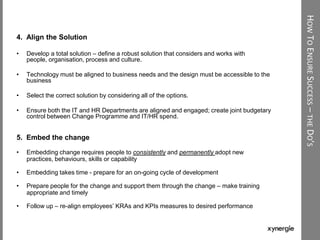 HOWTOENSURESUCCESS–THEDO’S
4. Align the Solution
• Develop a total solution – define a robust solution that considers and works with
people, organisation, process and culture.
• Technology must be aligned to business needs and the design must be accessible to the
business
• Select the correct solution by considering all of the options.
• Ensure both the IT and HR Departments are aligned and engaged; create joint budgetary
control between Change Programme and IT/HR spend.
5. Embed the change
• Embedding change requires people to consistently and permanently adopt new
practices, behaviours, skills or capability
• Embedding takes time - prepare for an on-going cycle of development
• Prepare people for the change and support them through the change – make training
appropriate and timely
• Follow up – re-align employees‟ KRAs and KPIs measures to desired performance
 
