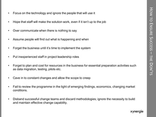 HOWTOENSURESUCCESS–THEDON’TS
• Focus on the technology and ignore the people that will use it
• Hope that staff will make the solution work, even if it isn‟t up to the job
• Over communicate when there is nothing to say
• Assume people will find out what is happening and when
• Forget the business until it‟s time to implement the system
• Put inexperienced staff in project leadership roles
• Forget to plan and cost for resources in the business for essential preparation activities such
as data migration, testing, pilots etc.
• Cave in to constant changes and allow the scope to creep
• Fail to review the programme in the light of emerging findings, economics, changing market
conditions.
• Disband successful change teams and discard methodologies; ignore the necessity to build
and maintain effective change capability.
 
