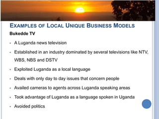 EXAMPLES OF LOCAL UNIQUE BUSINESS MODELS
Bukedde TV
 A Luganda news television
 Established in an industry dominated by several televisions like NTV,
WBS, NBS and DSTV
 Exploited Luganda as a local language
 Deals with only day to day issues that concern people
 Availed cameras to agents across Luganda speaking areas
 Took advantage of Luganda as a language spoken in Uganda
 Avoided politics
 