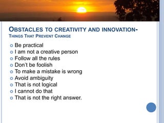 OBSTACLES TO CREATIVITY AND INNOVATION-
THINGS THAT PREVENT CHANGE
 Be practical
 I am not a creative person
 Follow all the rules
 Don’t be foolish
 To make a mistake is wrong
 Avoid ambiguity
 That is not logical
 I cannot do that
 That is not the right answer.
 