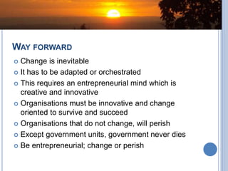 WAY FORWARD
 Change is inevitable
 It has to be adapted or orchestrated
 This requires an entrepreneurial mind which is
creative and innovative
 Organisations must be innovative and change
oriented to survive and succeed
 Organisations that do not change, will perish
 Except government units, government never dies
 Be entrepreneurial; change or perish
 