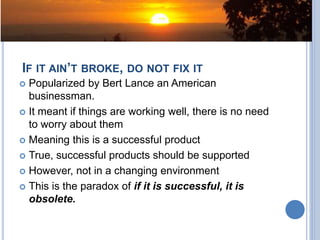 IF IT AIN’T BROKE, DO NOT FIX IT
 Popularized by Bert Lance an American
businessman.
 It meant if things are working well, there is no need
to worry about them
 Meaning this is a successful product
 True, successful products should be supported
 However, not in a changing environment
 This is the paradox of if it is successful, it is
obsolete.
 