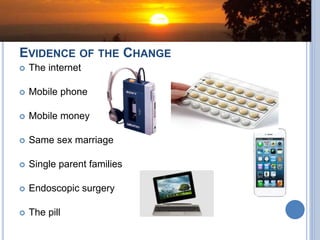 EVIDENCE OF THE CHANGE
 The internet
 Mobile phone
 Mobile money
 Same sex marriage
 Single parent families
 Endoscopic surgery
 The pill
 