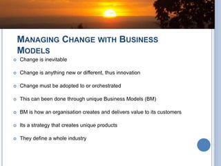 MANAGING CHANGE WITH BUSINESS
MODELS
 Change is inevitable
 Change is anything new or different, thus innovation
 Change must be adopted to or orchestrated
 This can been done through unique Business Models (BM)
 BM is how an organisation creates and delivers value to its customers
 Its a strategy that creates unique products
 They define a whole industry
 