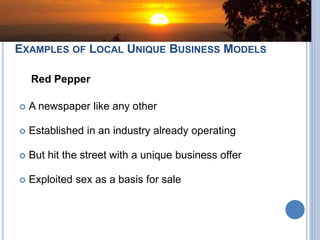 EXAMPLES OF LOCAL UNIQUE BUSINESS MODELS
Red Pepper
 A newspaper like any other
 Established in an industry already operating
 But hit the street with a unique business offer
 Exploited sex as a basis for sale
 