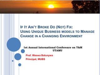 IF IT AIN’T BROKE DO (NOT) FIX:
USING UNIQUE BUSINESS MODELS TO MANAGE
CHANGE IN A CHANGING ENVIRONMENT
Prof. Waswa Balunywa
Principal, MUBS
1st Annual International Conference on T&M
UTAMU
 