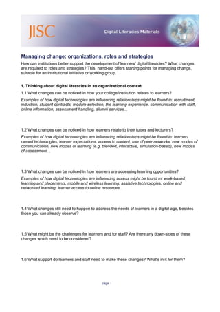 Managing change: organizations, roles and strategies
How can institutions better support the development of learners' digital literacies? What changes
are required to roles and strategies? This hand-out offers starting points for managing change,
suitable for an institutional initiative or working group.


1. Thinking about digital literacies in an organizational context
1.1 What changes can be noticed in how your college/institution relates to learners?
Examples of how digital technologies are influencing relationships might be found in: recruitment,
induction, student contracts, module selection, the learning experience, communication with staff,
online information, assessment handling, alumni services...




1.2 What changes can be noticed in how learners relate to their tutors and lecturers?
Examples of how digital technologies are influencing relationships might be found in: learner-
owned technologies, learner expectations, access to content, use of peer networks, new modes of
communication, new modes of learning (e.g. blended, interactive, simulation-based), new modes
of assessment...




1.3 What changes can be noticed in how learners are accessing learning opportunities?
Examples of how digital technologies are influencing access might be found in: work-based
learning and placements, mobile and wireless learning, assistive technologies, online and
networked learning, learner access to online resources...




1.4 What changes still need to happen to address the needs of learners in a digital age, besides
those you can already observe?




1.5 What might be the challenges for learners and for staff? Are there any down-sides of these
changes which need to be considered?




1.6 What support do learners and staff need to make these changes? What's in it for them?




                                             page 1
 