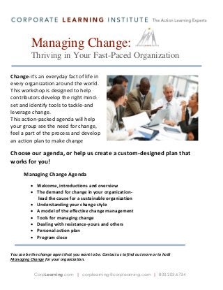 Managing Change:
Thriving in Your Fast-Paced Organization
Change-it's an everyday fact of life in
every organization around the world.
This workshop is designed to help
contributors develop the right mindset and identify tools to tackle-and
leverage change.
This action-packed agenda will help
your group see the need for change,
feel a part of the process and develop
an action plan to make change
happen.

Choose our agenda, or help us create a custom-designed plan that
works for you!
Managing Change Agenda
 Welcome, introductions and overview
 The demand for change in your organizationlead the cause for a sustainable organization
 Understanding your change style
 A model of the effective change management
 Tools for managing change
 Dealing with resistance-yours and others
 Personal action plan
 Program close
You can be the change agent that you want to be. Contact us to find out more or to hold
Managing Change for your organization.
CorpLearning.com | corplearning@corplearning.com | 800.203.6734

 
