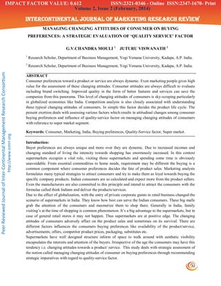 32
Volume 2, Issue 2 (February, 2014)
INTERCONTINENTAL JOURNAL OF MARKETING RESEARCH REVIEW
PeerReviewedJournalofInter-ContinentalManagementResearchConsortium
http://www.icmrr.org
MANAGING CHANGING ATTITUDES OF CONSUMER ON BUYING
PREFERENCES: A STRATEGIC EVALUATION OF ‘QUALITY SERVICE’ FACTOR
G.V.CHANDRA MOULI 1
JUTURU VISWANATH 2
1
Research Scholar, Department of Business Management, Yogi Vemana University, Kadapa, A.P. India.
2
Research Scholar, Department of Business Management, Yogi Vemana University, Kadapa, A.P. India.
ABSTRACT
Consumer preferences toward a product or service are always dynamic. Even marketing people gives high
value for the assessment of these changing attitudes. Consumer attitudes are always difficult to evaluate
including brand switching. Improved quality in the form of better features and services can save the
companies from this panorama. This level of changing attitudes of consumers is sky-scraping particularly
in globalized economies like India. Competition analysis is also closely associated with understanding
these typical changing attitudes of consumers. In simple this factor decides the product life cycle. The
present exertion deals with assessing various factors which results in attitudinal changes among consumer
buying preferences and influence of quality-service factor on managing changing attitudes of consumers
with reference to super market segment.
Keywords: Consumer, Marketing, India, Buying preferences, Quality-Service factor, Super market.
Introduction:
Buyer preferences are always unique and more over they are dynamic. Due to increased incomes and
changing standard of living the intensity towards shopping has enormously increased. In this context
supermarkets occupies a vital role, visiting those supermarkets and spending some time is obviously
unavoidable. From essential commodities to home needs, requirement may be different the buying is a
common component where consumer preferences decides the fate of product sales. Marketing analysts
formulates many typical strategies to attract consumers and try to make them as loyal towards buying the
specific company products. Indian consumers are so calculated and expect more from the product sellers.
Even the manufacturers are also committed to this principle and intend to attract the consumers with the
formulae called think Indians and deliver the products/services.
Due to the effect of globalization, with the entry of private corporate giants in retail business changed the
scenario of supermarkets in India. They know how best can serve the Indian consumers. These big malls
grab the attention of the consumers and mesmerize them to shop there. Generally in India, family
visiting‟s at the time of shopping is common phenomenon. It‟s a big advantage to the supermarkets, but in
case of general retail stores it may not happen. Thus supermarkets are at positive edge. The changing
attitudes of consumers adversely affect on the product sales and sometimes on its survival. There are
different factors influences the consumers buying preferences like availability of the product/service,
advertisements, offers, competitor product prices, packaging, substitutes etc.
Supermarkets have well designed structure inform of space to walk around with aesthetic visibility
encapsulates the interests and attention of the buyers. Irrespective of the age the consumers may have this
tendency i.e. changing attitudes towards a product/ service. This study deals with strategic assessment of
the notion called managing changing attitudes of consumer on buying preferences through recommending
strategic imperatives with regard to quality-service factor.
ISSN:2321-0346 - Online ISSN:2347-1670- PrintIMPACT FACTOR VALUE: 0.612
 