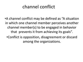 channel conflict
•A channel conflict may be defined as “A situation
in which one channel member perceives another
channel member(s) to be engaged in behavior
that prevents it from achieving its goals”.
•Conflict is opposition, disagreement or discard
among the organizations.
 