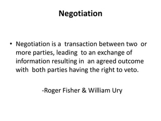 Negotiation
• Negotiation is a transaction between two or
more parties, leading to an exchange of
information resulting in an agreed outcome
with both parties having the right to veto.
-Roger Fisher & William Ury
 