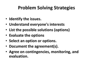 Problem Solving Strategies
• Identify the issues.
• Understand everyone's interests
• List the possible solutions (options)
• Evaluate the options
• Select an option or options.
• Document the agreement(s).
• Agree on contingencies, monitoring, and
evaluation.
 