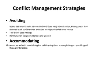 Conflict Management Strategies
• Avoiding
Not to deal with issue or persons involved, Goes away from situation, Hoping that it may
resolved itself, Suitable when emotions are high and other could resolve
• This is Lose-Lose strategy
• Harmful when not given attention and ignored
• Accommodating
More concerned with maintaining the relationship then accomplishing a specific goal
through interaction
 