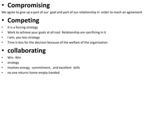 • Compromising
We agree to give up a part of our goal and part of our relationship in order to reach an agreement
• Competing
• It is a forcing strategy
• Work to achieve your goals at all cost Relationship are sacrificing in it
• I win, you loss strategy
• Time is less for the decision because of the welfare of the organization
• collaborating
• Win- Win
• strategy
• Involves energy, commitment, and excellent skills
• no one returns home empty-handed
 
