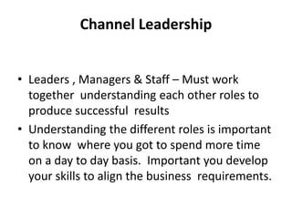 Channel Leadership
• Leaders , Managers & Staff – Must work
together understanding each other roles to
produce successful results
• Understanding the different roles is important
to know where you got to spend more time
on a day to day basis. Important you develop
your skills to align the business requirements.
 