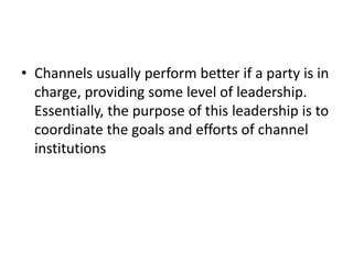 • Channels usually perform better if a party is in
charge, providing some level of leadership.
Essentially, the purpose of this leadership is to
coordinate the goals and efforts of channel
institutions
 