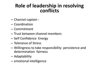 Role of leadership in resolving
conflicts
– Channel captain -
– Coordination
– Commitment
– Trust between channel members
– Self Confidence Energy
– Tolerance of Stress
– Willingness to take responsibility persistence and
determination fairness
– Adaptability
– emotional intelligence
 