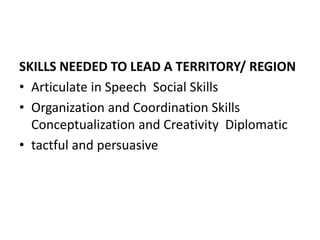 SKILLS NEEDED TO LEAD A TERRITORY/ REGION
• Articulate in Speech Social Skills
• Organization and Coordination Skills
Conceptualization and Creativity Diplomatic
• tactful and persuasive
 
