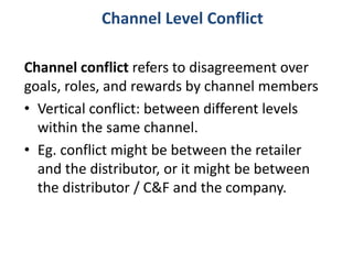 Channel conflict refers to disagreement over
goals, roles, and rewards by channel members
• Vertical conflict: between different levels
within the same channel.
• Eg. conflict might be between the retailer
and the distributor, or it might be between
the distributor / C&F and the company.
Channel Level Conflict
 