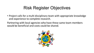 Risk Register Objectives
• Project calls for a multi disciplinary team with appropriate knowledge
and experience to complete research.
Partnering with local agencies who have these same team members
would be beneficial and costs could be shared.

 