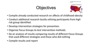 Objectives
• Compile already conducted research on affects of childhood obesity
• Conduct additional research locally utilizing participants from high
risk group identified.
• Develop intervention strategies for prevention.
• Organize Focus Groups to test intervention methods.
• Do an analysis of results comparing results of different Focus Groups
that used different strategies and those who did nothing
• Compile results and report

 
