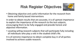 Risk Register Objectives
• Obtaining objective and useful information for the research from
home and family based interventions
In order to obtain results that are accurate, it is of upmost importance
to explain the importance of the research to the test subjects,
encouraging them to be fully engaged and provide honest and
objective information.
• Locating willing research subjects that will participate fully including
all individuals who play a role in the studied child’s life.
It is of extreme importance to obtain complete buy in of all parties
involved to achieve usable research.

 