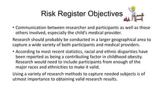Risk Register Objectives
• Communication between researcher and participants as well as those
others involved, especially the child’s medical provider.
Research should probably be conducted in a larger geographical area to
capture a wide variety of both participants and medical providers.
• According to most recent statistics, racial and ethnic disparities have
been reported as being a contributing factor in childhood obesity.
Research would need to include participants from enough of the
major races and ethnicities to make it valid.
Using a variety of research methods to capture needed subjects is of
utmost importance to obtaining valid research results.

 