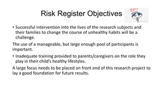 Risk Register Objectives
• Successful intervention into the lives of the research subjects and
their families to change the course of unhealthy habits will be a
challenge.
The use of a manageable, but large enough pool of participants is
important.
• Inadequate training provided to parents/caregivers on the role they
play in their child’s healthy lifestyles.
A large focus needs to be placed on front end of this research project to
lay a good foundation for future results.

 